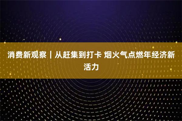 消费新观察｜从赶集到打卡 烟火气点燃年经济新活力