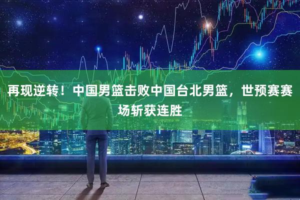 再现逆转！中国男篮击败中国台北男篮，世预赛赛场斩获连胜