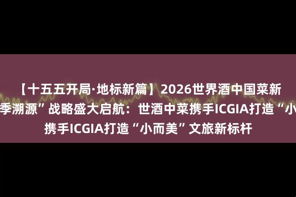 【十五五开局·地标新篇】2026世界酒中国菜新会陈皮地标宴“四季溯源”战略盛大启航:世酒中菜携手ICGIA打造“小而美”文旅新标杆