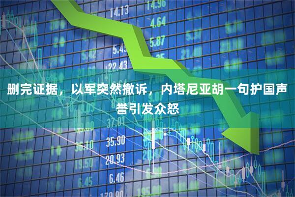 删完证据,以军突然撤诉,内塔尼亚胡一句护国声誉引发众怒