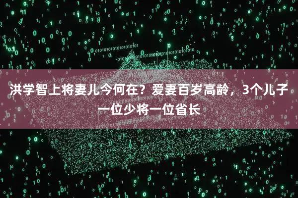 洪学智上将妻儿今何在?爱妻百岁高龄,3个儿子一位少将一位省长