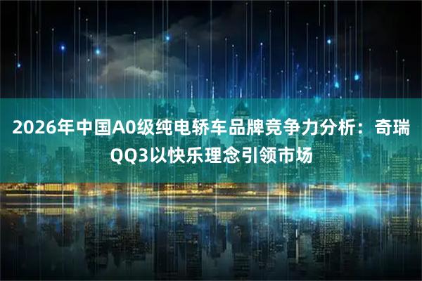 2026年中国A0级纯电轿车品牌竞争力分析：奇瑞QQ3以快乐理念引领市场