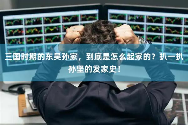 三国时期的东吴孙家，到底是怎么起家的？扒一扒孙坚的发家史！
