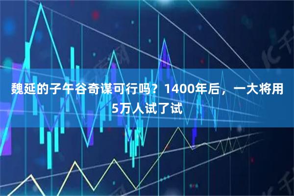 魏延的子午谷奇谋可行吗？1400年后，一大将用5万人试了试