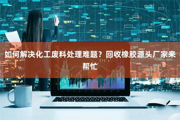 如何解决化工废料处理难题？回收橡胶源头厂家来帮忙