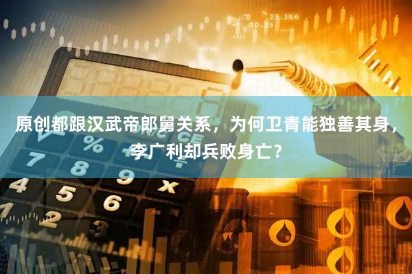 原创都跟汉武帝郎舅关系，为何卫青能独善其身，李广利却兵败身亡？