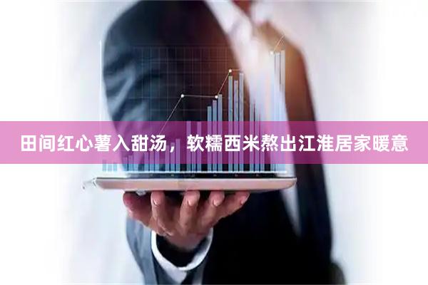 田间红心薯入甜汤，软糯西米熬出江淮居家暖意
