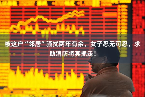 被这户“邻居”骚扰两年有余,女子忍无可忍,求助消防将其抓走!