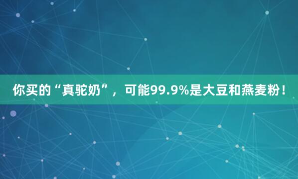 你买的“真驼奶”,可能99.9%是大豆和燕麦粉!