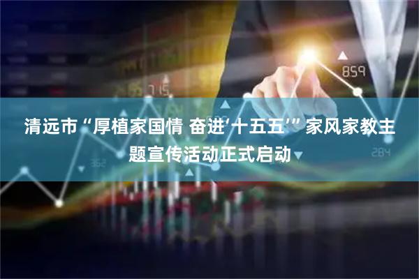 清远市“厚植家国情 奋进‘十五五’”家风家教主题宣传活动正式启动