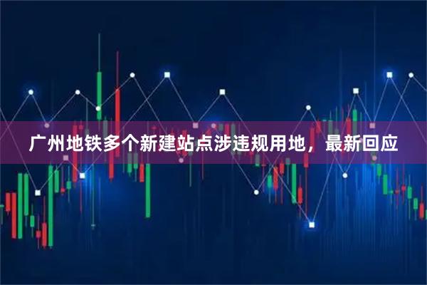 广州地铁多个新建站点涉违规用地，最新回应